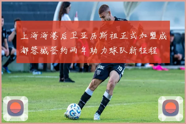 上海海港后卫亚历斯祖正式加盟成都蓉城签约两年助力球队新征程