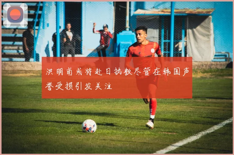 洪明甫或将赴日执教尽管在韩国声誉受损引发关注