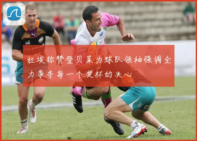杜埃称赞登贝莱为球队领袖强调全力争夺每一个奖杯的决心