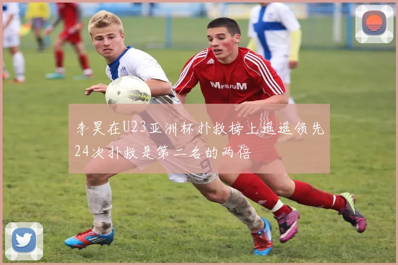 李昊在U23亚洲杯扑救榜上遥遥领先24次扑救是第二名的两倍