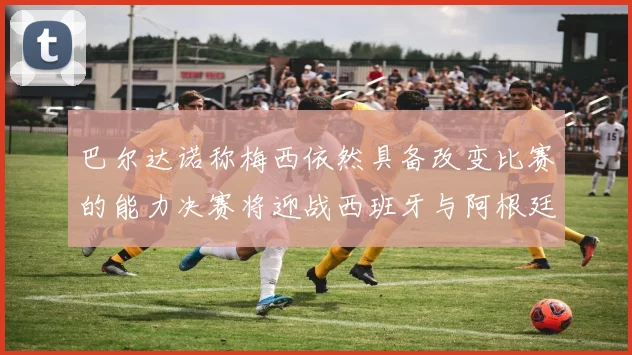 巴尔达诺称梅西依然具备改变比赛的能力决赛将迎战西班牙与阿根廷