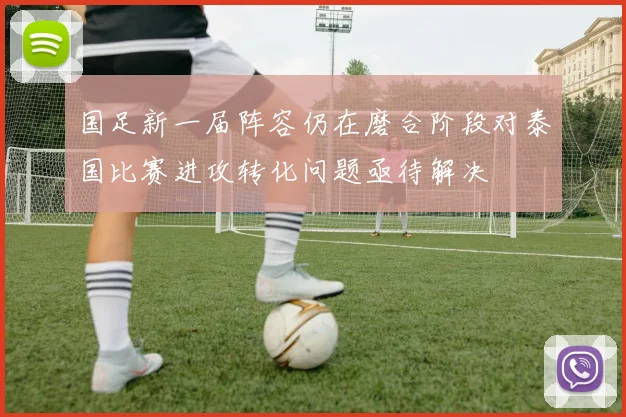 国足新一届阵容仍在磨合阶段对泰国比赛进攻转化问题亟待解决
