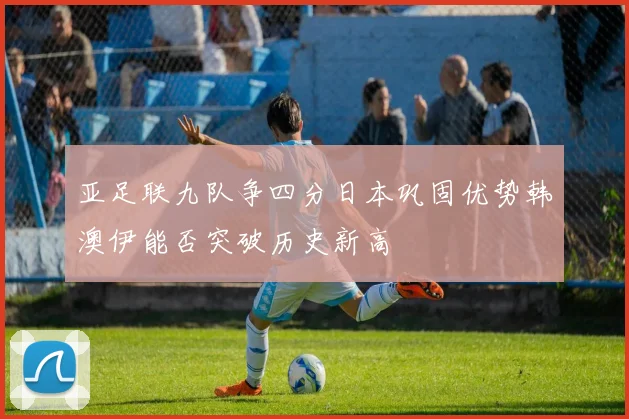 亚足联九队争四分日本巩固优势韩澳伊能否突破历史新高