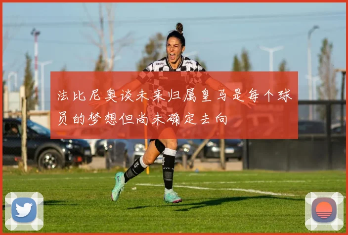 法比尼奥谈未来归属皇马是每个球员的梦想但尚未确定去向