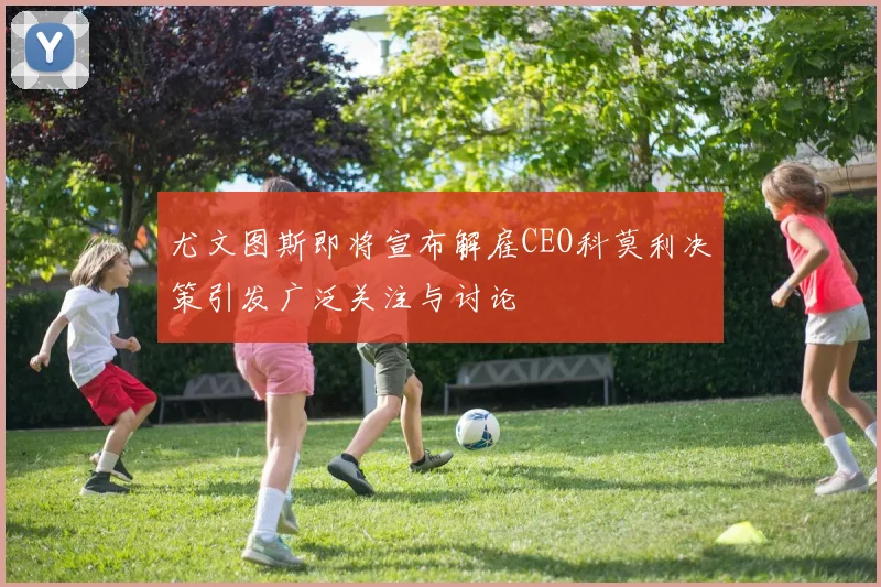 尤文图斯即将宣布解雇CEO科莫利决策引发广泛关注与讨论