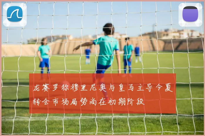 龙赛罗称穆里尼奥与皇马主导今夏转会市场局势尚在初期阶段