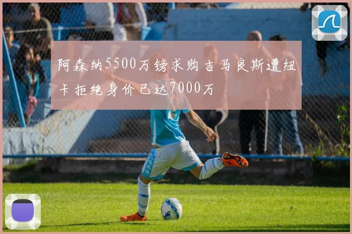 阿森纳5500万镑求购吉马良斯遭纽卡拒绝身价已达7000万
