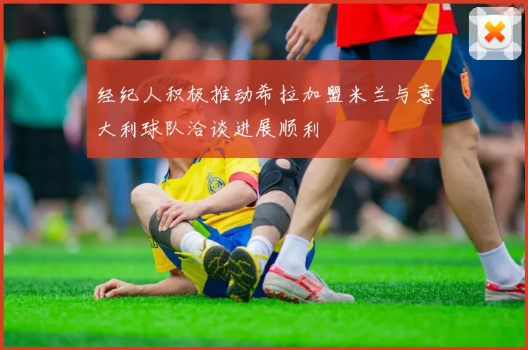 经纪人积极推动希拉加盟米兰与意大利球队洽谈进展顺利