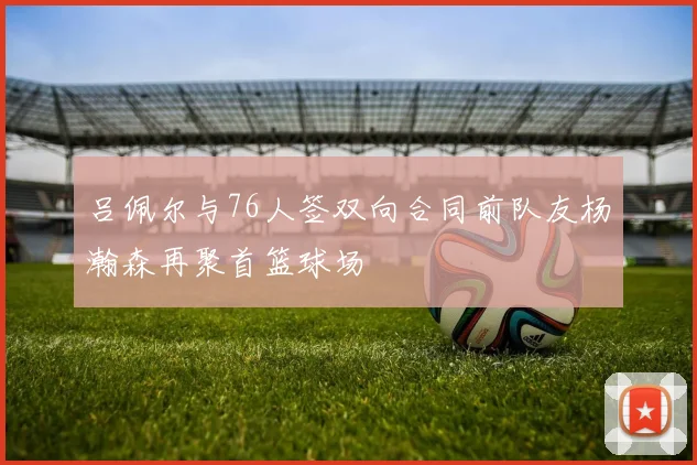 吕佩尔与76人签双向合同前队友杨瀚森再聚首篮球场