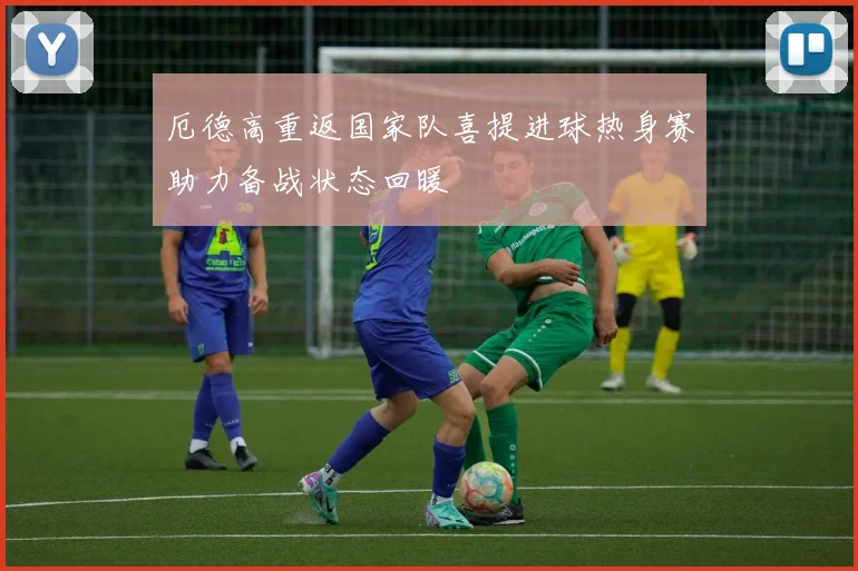 厄德高重返国家队喜提进球热身赛助力备战状态回暖