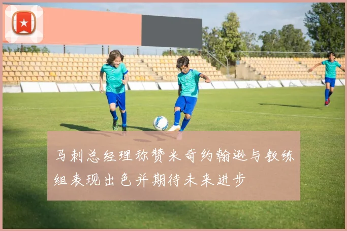 马刺总经理称赞米奇约翰逊与教练组表现出色并期待未来进步