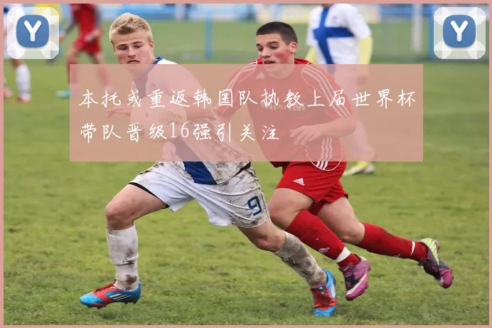 本托或重返韩国队执教上届世界杯带队晋级16强引关注