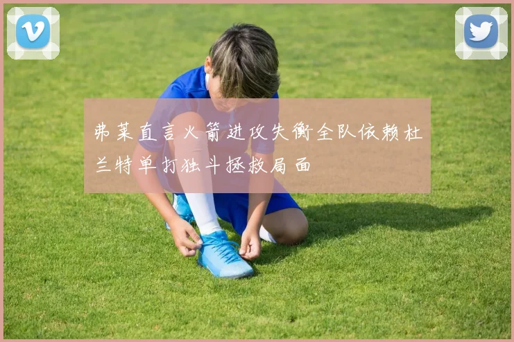 弗莱直言火箭进攻失衡全队依赖杜兰特单打独斗拯救局面