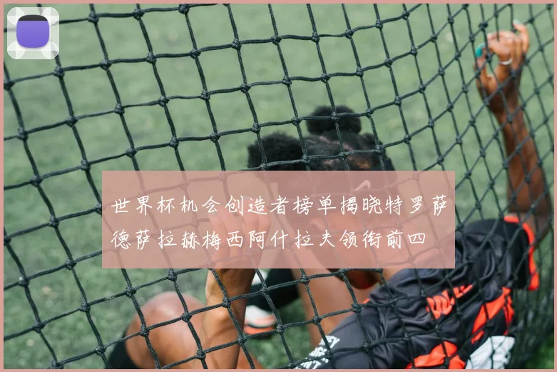 世界杯机会创造者榜单揭晓特罗萨德萨拉赫梅西阿什拉夫领衔前四